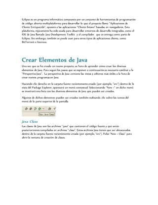 Eclipse es un programa informático compuesto por un conjunto de herramientas de programación
de código abierto multiplataforma para desarrollar lo que el proyecto llama "Aplicaciones de
Cliente Enriquecido", opuesto a las aplicaciones "Cliente-liviano" basadas en navegadores. Esta
plataforma, típicamente ha sido usada para desarrollar entornos de desarrollo integrados, como el
IDE de Java llamado Java Development Toolkit y el compilador que se entrega como parte de
Eclipse. Sin embargo, también se puede usar para otros tipos de aplicaciones cliente, como
BitTorrent o Azureus.
Crear Elementos de Java
Una vez que se ha creado un nuevo proyecto, es hora de aprender cómo crear los diversos
elementos de Java. Para seguir los pasos que se exponen a continuación es necesario cambiar a la
"Perspectiva Java". La perspectiva de Java contiene las vistas y editores más útiles a la hora de
crear nuevos programas en Java.
Haciendo clic derecho en la carpeta fuente recientemente creada (por ejemplo, "src") dentro de la
vista del Package Explorer, aparecerá un menú contextual. Seleccionando "New >" en dicho menú
se mostrará una lista con los diversos elementos de Java que pueden ser creados.
Algunos de dichos elementos pueden ser creados también realizando clic sobre los iconos del
menú de la parte superior de la pantalla.
Java Class
Las clases de Java son los archivos ".java" que contienen el código fuente y que serán
posteriormente compilados en archivos ".class". Estos archivos Java tienen que ser almacenados
dentro de la carpeta fuente recientemente creada (por ejemplo, "src"). Pulse "New > Class" para
abrir la ventana de creación de clases.
 