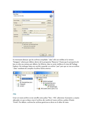 Es interesante destacar que los archivos compilados ".class" sólo son visibles en la ventana
"Navigator", abierta por defecto dentro de la perspectiva "Resource". Puesto que la perspectiva de
Java no abre esa ventana por defecto, los ficheros .class no serán visibles en la vista del Package
Explorer. Sin embargo, basta con escribir y guardar un archivo ".java" para que se cree un archivo
".class" resultante de compilar el archivo fuente anterior.
File
Crear un nuevo archivo es tan sencillo como pulsar "New > File", seleccionar el proyecto y carpeta
adecuados en que se desea crear el archivo, dar nombre al nuevo archivo y pulsar el botón
"Finish". Por defecto, archivos los archivos genéricos se abren en el editor de texto.
 
