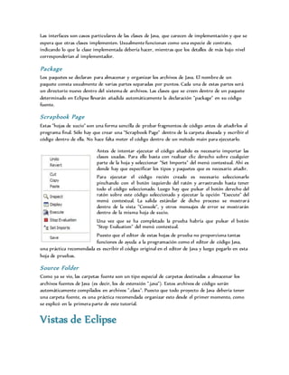 Las interfaces son casos particulares de las clases de Java, que carecen de implementación y que se
espera que otras clases implementen. Usualmente funcionan como una especie de contrato,
indicando lo que la clase implementada debería hacer, mientras que los detalles de más bajo nivel
corresponderían al implementador.
Package
Los paquetes se declaran para almacenar y organizar los archivos de Java. El nombre de un
paquete consta usualmente de varias partes separadas por puntos. Cada una de estas partes será
un directorio nuevo dentro del sistema de archivos. Las clases que se creen dentro de un paquete
determinado en Eclipse llevarán añadida automáticamente la declaración "package" en su código
fuente.
Scrapbook Page
Estas "hojas de sucio" son una forma sencilla de probar fragmentos de código antes de añadirlos al
programa final. Sólo hay que crear una "Scrapbook Page" dentro de la carpeta deseada y escribir el
código dentro de ella. No hace falta meter el código dentro de un método main para ejecutarlo.
Antes de intentar ejecutar el código añadido es necesario importar las
clases usadas. Para ello basta con realizar clic derecho sobre cualquier
parte de la hoja y seleccionar "Set Imports" del menú contextual. Ahí es
donde hay que especificar los tipos y paquetes que es necesario añadir.
Para ejecutar el código recién creado es necesario seleccionarlo
pinchando con el botón izquierdo del ratón y arrastrando hasta tener
todo el código seleccionado. Luego hay que pulsar el botón derecho del
ratón sobre este código seleccionado y ejecutar la opción "Execute" del
menú contextual. La salida estándar de dicho proceso se mostrará
dentro de la vista "Console", y otros mensajes de error se mostrarán
dentro de la misma hoja de sucio.
Una vez que se ha completado la prueba habría que pulsar el botón
"Stop Evaluation" del menú contextual.
Puesto que el editor de estas hojas de prueba no proporciona tantas
funciones de ayuda a la programación como el editor de código Java,
una práctica recomendada es escribir el código original en el editor de Java y luego pegarlo en esta
hoja de pruebas.
Source Folder
Como ya se vio, las carpetas fuente son un tipo especial de carpetas destinadas a almacenar los
archivos fuentes de Java (es decir, los de extensión ".java"). Estos archivos de código serán
automáticamente compilados en archivos ".class". Puesto que todo proyecto de Java debería tener
una carpeta fuente, es una práctica recomendada organizar esto desde el primer momento, como
se explicó en la primera parte de este tutorial.
Vistas de Eclipse
 
