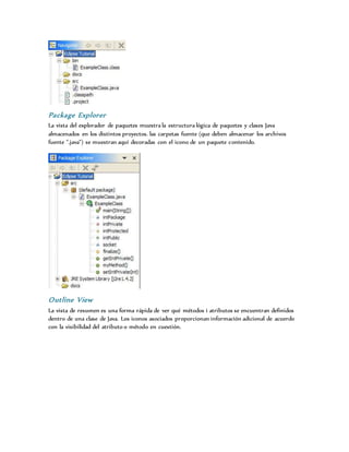 Package Explorer
La vista del explorador de paquetes muestra la estructura lógica de paquetes y clases Java
almacenados en los distintos proyectos. las carpetas fuente (que deben almacenar los archivos
fuente ".java") se muestran aquí decoradas con el icono de un paquete contenido.
Outline View
La vista de resumen es una forma rápida de ver qué métodos i atributos se encuentran definidos
dentro de una clase de Java. Los iconos asociados proporcionan información adicional de acuerdo
con la visibilidad del atributo o método en cuestión.
 