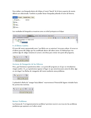 Para realizar una búsqueda dentro de Eclipse, el menú "Search" de la barra superior de menús
debería ser seleccionado. También se pueden lanzar búsquedas pulsando el icono de linterna.
Los resultados de búsqueda se muestran como un árbol jerárquico en Eclipse
Ir al Último Cambio
El icono del menú representado como "una flecha con un asterisco" sirve para colocar el cursor en
el último punto del código que fue modificado dentro del editor activo. Es habitual que tras
cambiar algo de código movamos el cursor a otra línea para revisar otra parte del programa.
Acciones de Navegación de los Editores
Pero, ¿qué haríamos si quisiéramos volver a un punto del programa en el que no introdujimos
ningún cambio O, ¿y si quisiéramos regresar al lugar en que estuvimos justo antes de editar algo
en otro lugar? Las flechas de navegación del menú resolverán estos problemas.
Y pulsando la flecha de "navegar hacia delante" recorreremos el historial de lugares visitados hacia
los puntos más recientes.
Revisar Problemas
Los botones de "Ir al siguiente/anterior problema" permiten recorrer uno tras otro los problemas
pendientes que aparecen en el editor actual.
 
