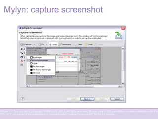 Eclipse 3.7 Tips and tricks | Copyright © IBM Corp., 2010. All rights reserved. Source code in this presentation is made available under the
EPL, v1.0, remainder of the presentation is licensed under Creative Commons Att. Nc Nd 2.5 license.
Mylyn: capture screenshot
 
