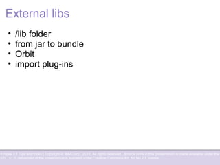 Eclipse 3.7 Tips and tricks | Copyright © IBM Corp., 2010. All rights reserved. Source code in this presentation is made available under the
EPL, v1.0, remainder of the presentation is licensed under Creative Commons Att. Nc Nd 2.5 license.
External libs
• /lib folder
• from jar to bundle
• Orbit
• import plug-ins
 