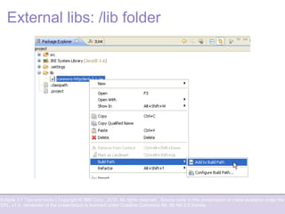 Eclipse 3.7 Tips and tricks | Copyright © IBM Corp., 2010. All rights reserved. Source code in this presentation is made available under the
EPL, v1.0, remainder of the presentation is licensed under Creative Commons Att. Nc Nd 2.5 license.
External libs: /lib folder
 