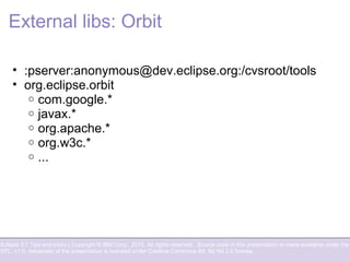 Eclipse 3.7 Tips and tricks | Copyright © IBM Corp., 2010. All rights reserved. Source code in this presentation is made available under the
EPL, v1.0, remainder of the presentation is licensed under Creative Commons Att. Nc Nd 2.5 license.
External libs: Orbit
• :pserver:anonymous@dev.eclipse.org:/cvsroot/tools
• org.eclipse.orbit
o com.google.*
o javax.*
o org.apache.*
o org.w3c.*
o ...
 