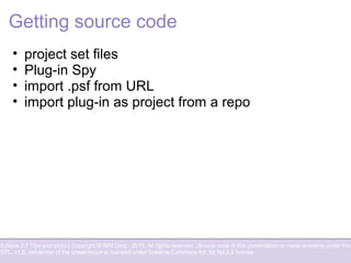 Eclipse 3.7 Tips and tricks | Copyright © IBM Corp., 2010. All rights reserved. Source code in this presentation is made available under the
EPL, v1.0, remainder of the presentation is licensed under Creative Commons Att. Nc Nd 2.5 license.
Getting source code
• project set files
• Plug-in Spy
• import .psf from URL
• import plug-in as project from a repo
 