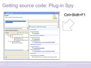 Eclipse 3.7 Tips and tricks | Copyright © IBM Corp., 2010. All rights reserved. Source code in this presentation is made available under the
EPL, v1.0, remainder of the presentation is licensed under Creative Commons Att. Nc Nd 2.5 license.
Getting source code: Plug-in Spy
Ctrl+Shift+F1
 