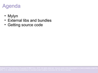 Eclipse 3.7 Tips and tricks | Copyright © IBM Corp., 2010. All rights reserved. Source code in this presentation is made available under the
EPL, v1.0, remainder of the presentation is licensed under Creative Commons Att. Nc Nd 2.5 license.
Agenda
• Mylyn
• External libs and bundles
• Getting source code
 