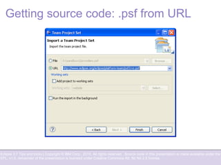 Eclipse 3.7 Tips and tricks | Copyright © IBM Corp., 2010. All rights reserved. Source code in this presentation is made available under the
EPL, v1.0, remainder of the presentation is licensed under Creative Commons Att. Nc Nd 2.5 license.
Getting source code: .psf from URL
 