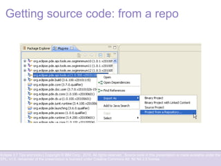 Eclipse 3.7 Tips and tricks | Copyright © IBM Corp., 2010. All rights reserved. Source code in this presentation is made available under the
EPL, v1.0, remainder of the presentation is licensed under Creative Commons Att. Nc Nd 2.5 license.
Getting source code: from a repo
 