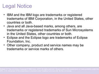 Eclipse 3.7 Tips and tricks | Copyright © IBM Corp., 2010. All rights reserved. Source code in this presentation is made available under the
EPL, v1.0, remainder of the presentation is licensed under Creative Commons Att. Nc Nd 2.5 license.
Legal Notice
• IBM and the IBM logo are trademarks or registered
trademarks of IBM Corporation, in the United States, other
countries or both.
• Java and all Java-based marks, among others, are
trademarks or registered trademarks of Sun Microsystems
in the United States, other countries or both.
• Eclipse and the Eclipse logo are trademarks of Eclipse
Foundation, Inc.
• Other company, product and service names may be
trademarks or service marks of others.
 