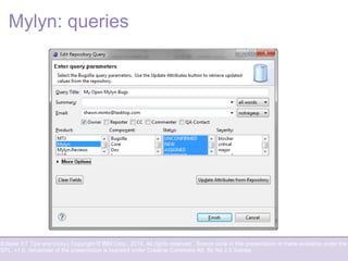 Eclipse 3.7 Tips and tricks | Copyright © IBM Corp., 2010. All rights reserved. Source code in this presentation is made available under the
EPL, v1.0, remainder of the presentation is licensed under Creative Commons Att. Nc Nd 2.5 license.
Mylyn: queries
 