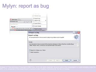 Eclipse 3.7 Tips and tricks | Copyright © IBM Corp., 2010. All rights reserved. Source code in this presentation is made available under the
EPL, v1.0, remainder of the presentation is licensed under Creative Commons Att. Nc Nd 2.5 license.
Mylyn: report as bug
 