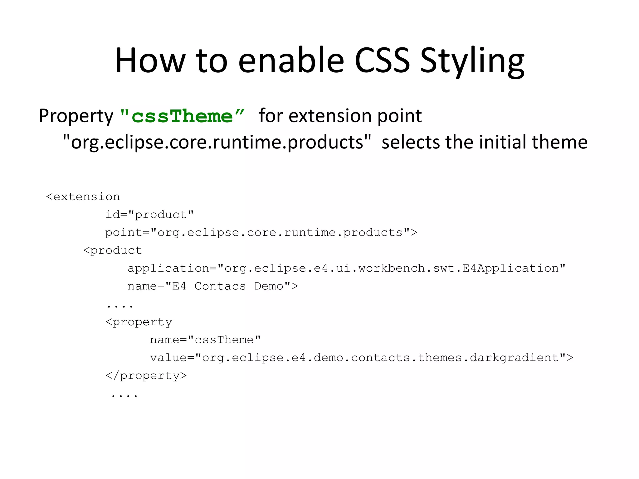 How to enable CSS StylingExtension point "org.eclipse.e4.ui.css.swt.theme“ defines the style sheet<extension         point="org.eclipse.e4.ui.css.swt.theme">      <themebasestylesheeturi="css/styles.css"            id="org.eclipse.e4.minimal.theme.standard"            label=“Standard">      </theme></extension>