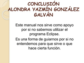 CONCLUSIÓN
ALONDRA YAZMÍN GONZÁLEZ
GALVÁN
Este manual nos sirve como apoyo
por si no sabemos utilizar el
programa Eclipse.
Es una forma de guiarnos por si no
entendemos para que sirve o que
hace cierta función.
 
