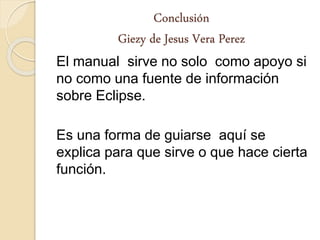 Conclusión
Giezy de Jesus Vera Perez
El manual sirve no solo como apoyo si
no como una fuente de información
sobre Eclipse.
Es una forma de guiarse aquí se
explica para que sirve o que hace cierta
función.
 
