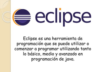 Eclipse es una herramienta de
programación que se puede utilizar o
comenzar a programar utilizando tanto
lo básico, medio y avanzado en
programación de java.
 