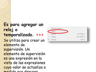 Es para agregar un
reloj o
temporalizado. >>>
Se utiliza para crear un
elemento de
supervisión. Un
elemento de supervisión
es una expresión en la
vista de las expresiones
cuyo valor se actualiza a
 