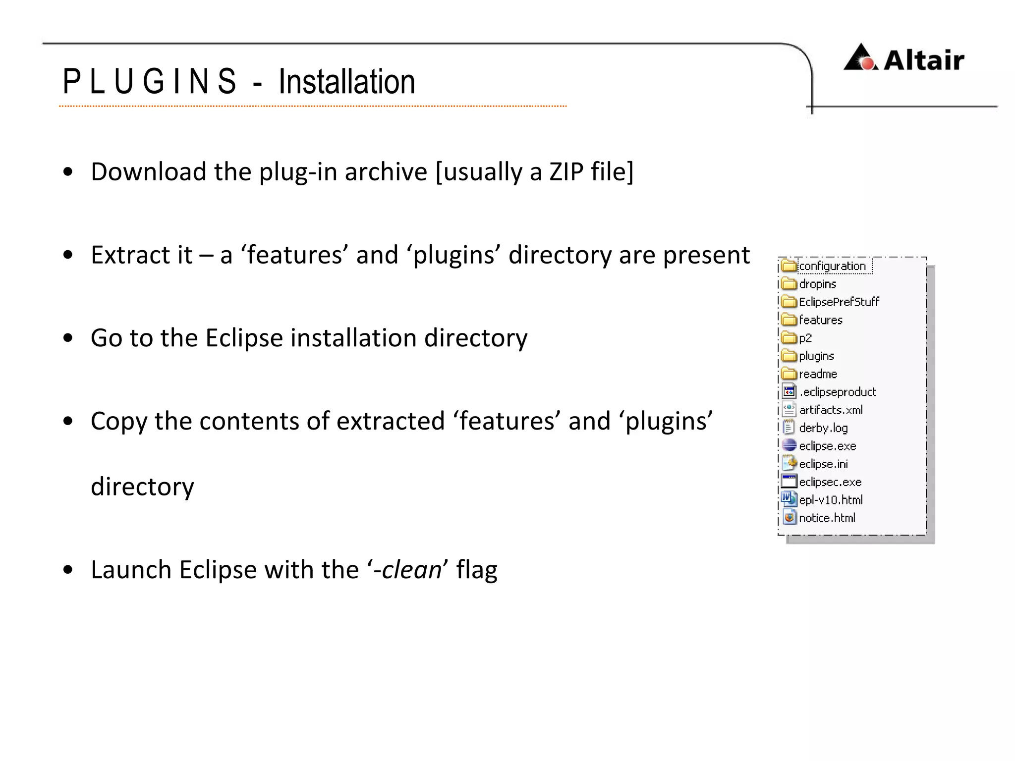 P L U G I N S  -  Installation Download the plug-in archive [usually a ZIP file] Extract it – a ‘features’ and ‘plugins’ directory are present Go to the Eclipse installation directory  Copy the contents of extracted ‘features’ and ‘plugins’ directory Launch Eclipse with the ‘- clean ’ flag 