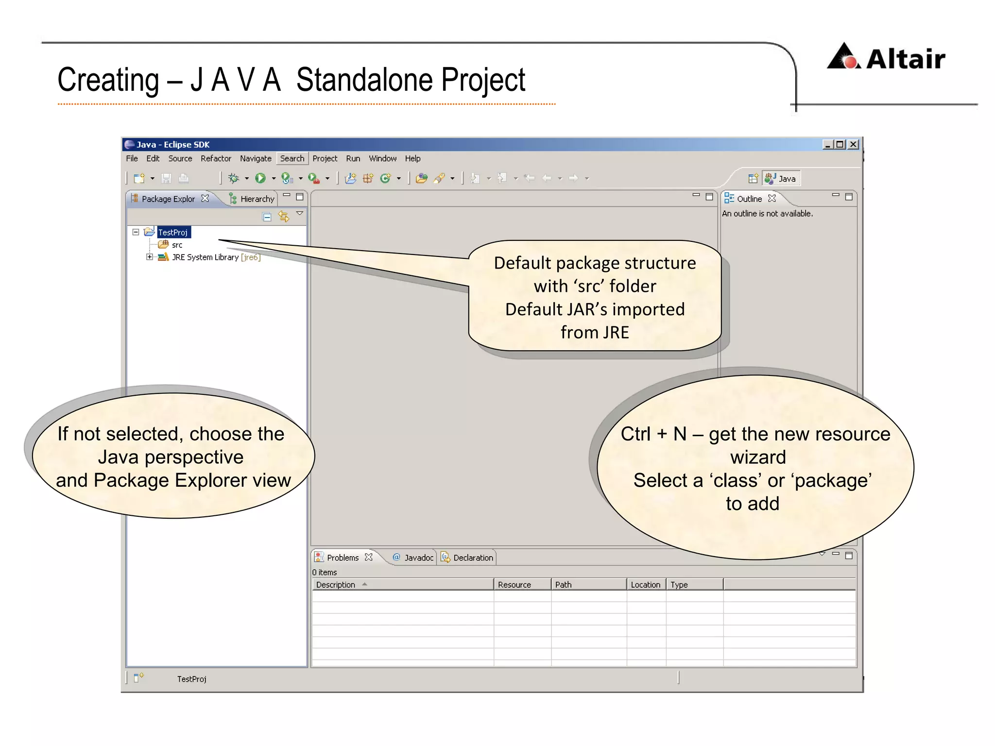 Creating – J A V A  Standalone Project If not selected, choose the  Java perspective  and Package Explorer view Default package structure with ‘src’ folder Default JAR’s imported from JRE Ctrl + N – get the new resource wizard Select a ‘class’ or ‘package’  to add  