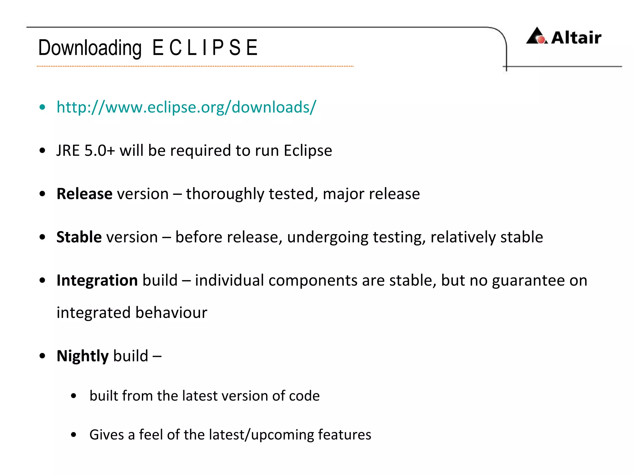 Downloading  E C L I P S E http://www.eclipse.org/downloads/ JRE 5.0+ will be required to run Eclipse Release  version – thoroughly tested, major release Stable  version – before release, undergoing testing, relatively stable Integration  build – individual components are stable, but no guarantee on integrated behaviour Nightly  build –  built from the latest version of code Gives a feel of the latest/upcoming features 