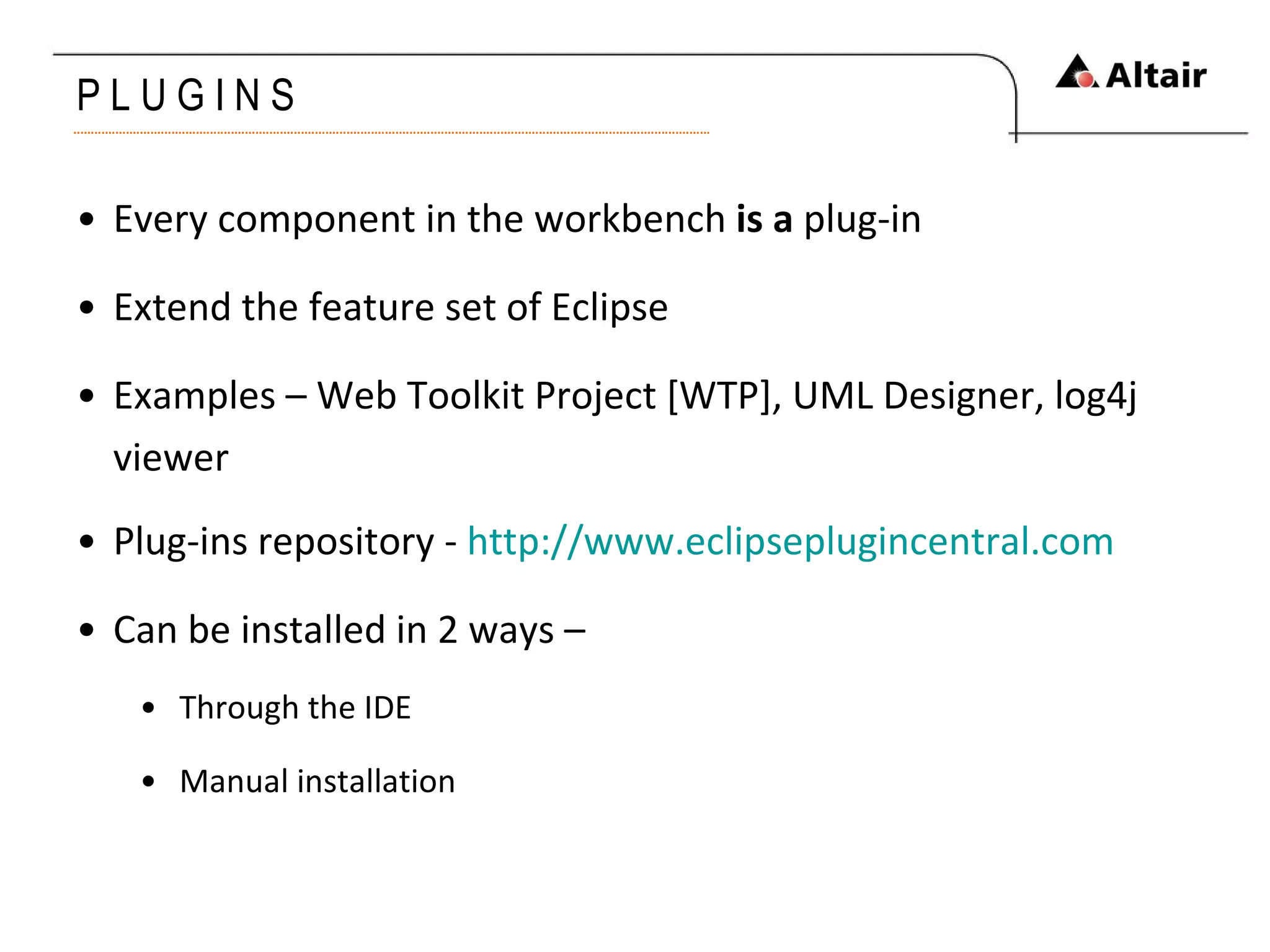 P L U G I N S Every component in the workbench  is a  plug-in Extend the feature set of Eclipse Examples – Web Toolkit Project [WTP], UML Designer, log4j viewer Plug-ins repository -  http://www.eclipseplugincentral.com Can be installed in 2 ways – Through the IDE Manual installation 