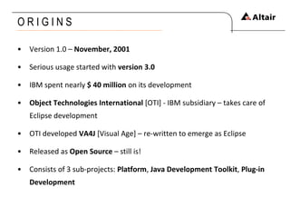 O R I G I N S Version 1.0 –  November, 2001 Serious usage started with  version 3.0 IBM spent nearly  $ 40 million  on its development Object Technologies International  [OTI] - IBM subsidiary – takes care of Eclipse development OTI developed  VA4J  [Visual Age] – re-written to emerge as Eclipse Released as  Open Source  – still is! Consists of 3 sub-projects:  Platform ,  Java Development Toolkit ,  Plug-in Development 