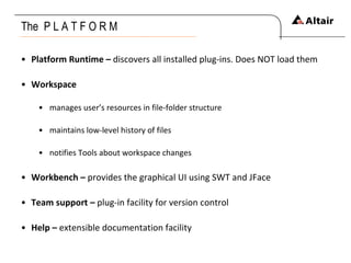 The  P L A T F O R M Platform Runtime –  discovers all installed plug-ins. Does NOT load them Workspace manages user’s resources in file-folder structure maintains low-level history of files notifies Tools about workspace changes Workbench –  provides the graphical UI using SWT and JFace Team support –  plug-in facility for version control Help –  extensible documentation facility 