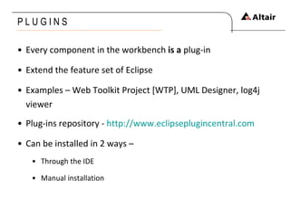 P L U G I N S Every component in the workbench  is a  plug-in Extend the feature set of Eclipse Examples – Web Toolkit Project [WTP], UML Designer, log4j viewer Plug-ins repository -  http://www.eclipseplugincentral.com Can be installed in 2 ways – Through the IDE Manual installation 