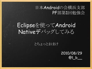 Eclipseを使ってAndroid
Nativeデバッグしてみる
とちょっとおまけ
2010/08/29
@l_b__
日本Androidの会横浜支部
PF部第1回勉強会
 