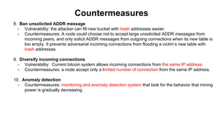 Countermeasures
8. Ban unsolicited ADDR message
- Vulnerability: the attacker can fill new bucket with trash addresses easier.
- Countermeasures: A node could choose not to accept large unsolicited ADDR messages from
incoming peers, and only solicit ADDR messages from outgoing connections when its new table is
too empty. It prevents adversarial incoming connections from flooding a victim’s new table with
trash addresses.
9. Diversify incoming connections
- Vulnerability: Current bitcoin system allows incoming connections from the same IP address.
- Countermeasures: a node accept only a limited number of connection from the same IP address.
10. Anomaly detection
- Countermeasures: monitoring and anomaly detection system that look for the behavior that mining
power is gradually decreasing.
 