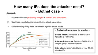 How many IPs does the attacker need?
~ Botnet case ~Approach:
1. Model Bitcoin with probability analysis & Monte-Carlo simulations.
2. Use these models to determine effective attack parameters.
3. Experimentally verify these parameters against Bitcoin nodes.
Bot
< Analysis of worst case for attacker >
Before attack: Tried table is 99.9% full of
honest IPs (4093 IPs).
Attacker Resources: Botnets of 4600 IPs, 2
IPs per group. 5 hours invested.
After attack: Node’s tried table is now 98.8%
attacker IPs.
 