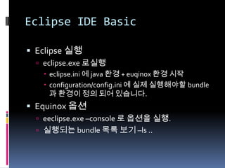 Eclipse IDE Basic
 Eclipse 실행
 eclipse.exe 로실행
 eclipse.ini 에 java 환경 + euqinox 환경 시작
 configuration/config.ini 에 실제 실행해야할 bundle
과 환경이 정의 되어 있습니다.
 Equinox 옵션
 eeclipse.exe –console 로 옵션을 실행.
 실행되는 bundle 목록 보기 –ls ..
 