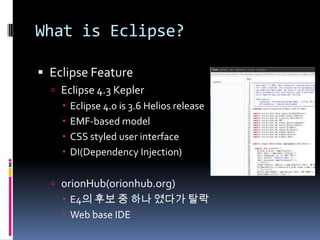 What is Eclipse?
 Eclipse Feature
 Eclipse 4.3 Kepler
 Eclipse 4.0 is 3.6 Helios release
 EMF-based model
 CSS styled user interface
 DI(Dependency Injection)
 orionHub(orionhub.org)
 E4의 후보 중 하나 였다가 탈락
 Web base IDE
 