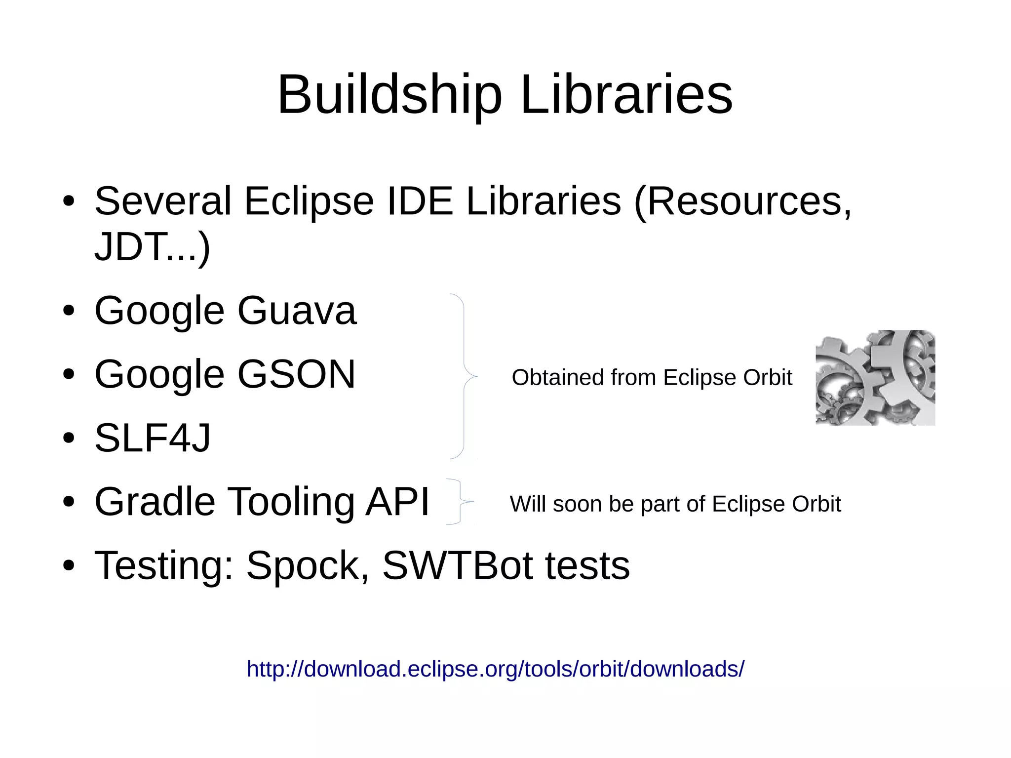 Buildship Libraries
● Several Eclipse IDE Libraries (Resources,
JDT...)
● Google Guava
● Google GSON
● SLF4J
● Gradle Tooling API
● Testing: Spock, SWTBot tests
Obtained from Eclipse Orbit
Will soon be part of Eclipse Orbit
http://download.eclipse.org/tools/orbit/downloads/
 