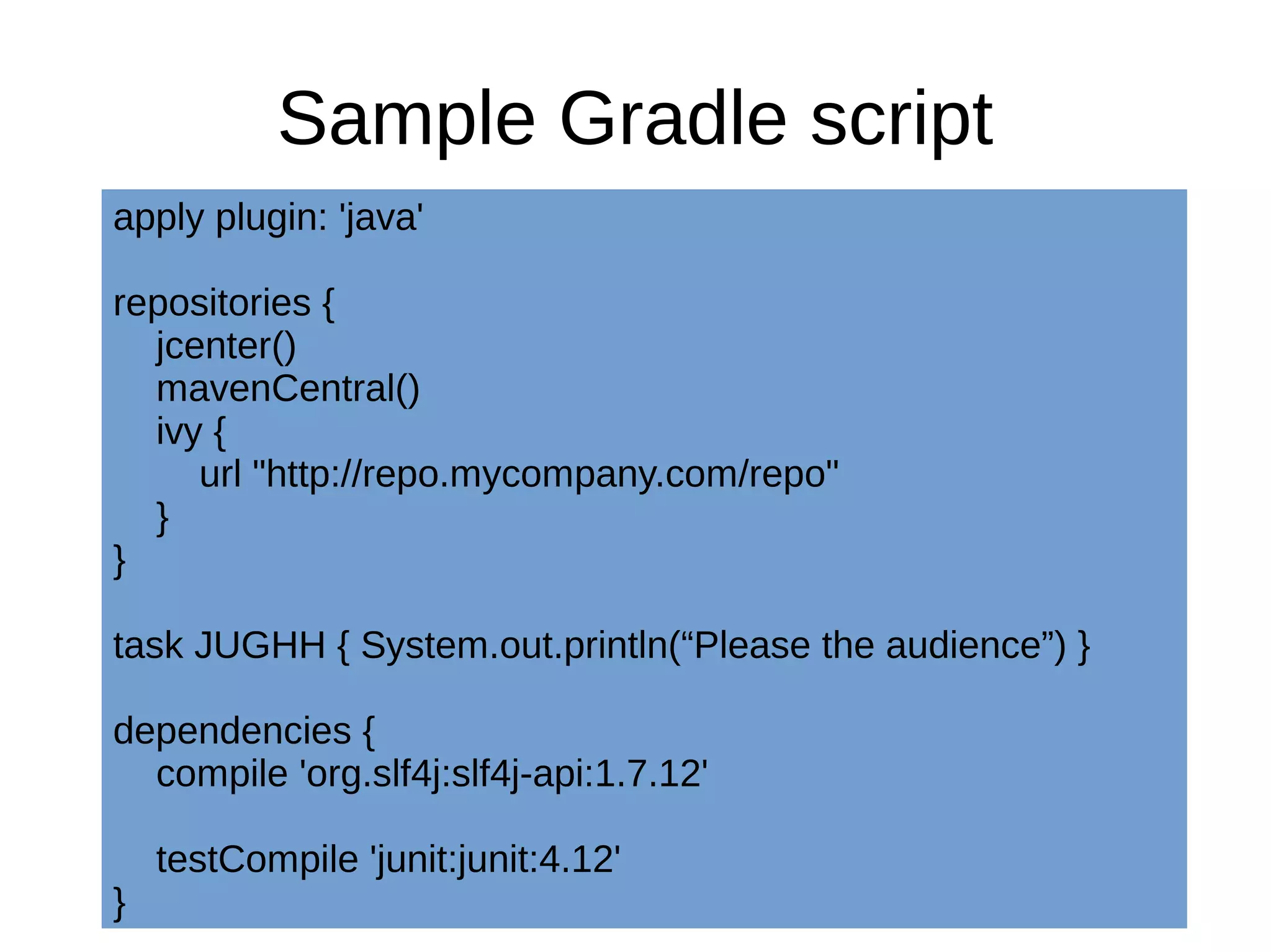 Sample Gradle script
apply plugin: 'java'
repositories {
jcenter()
mavenCentral()
ivy {
url "http://repo.mycompany.com/repo"
}
}
task JUGHH { System.out.println(“Please the audience”) }
dependencies {
compile 'org.slf4j:slf4j-api:1.7.12'
testCompile 'junit:junit:4.12'
}
 