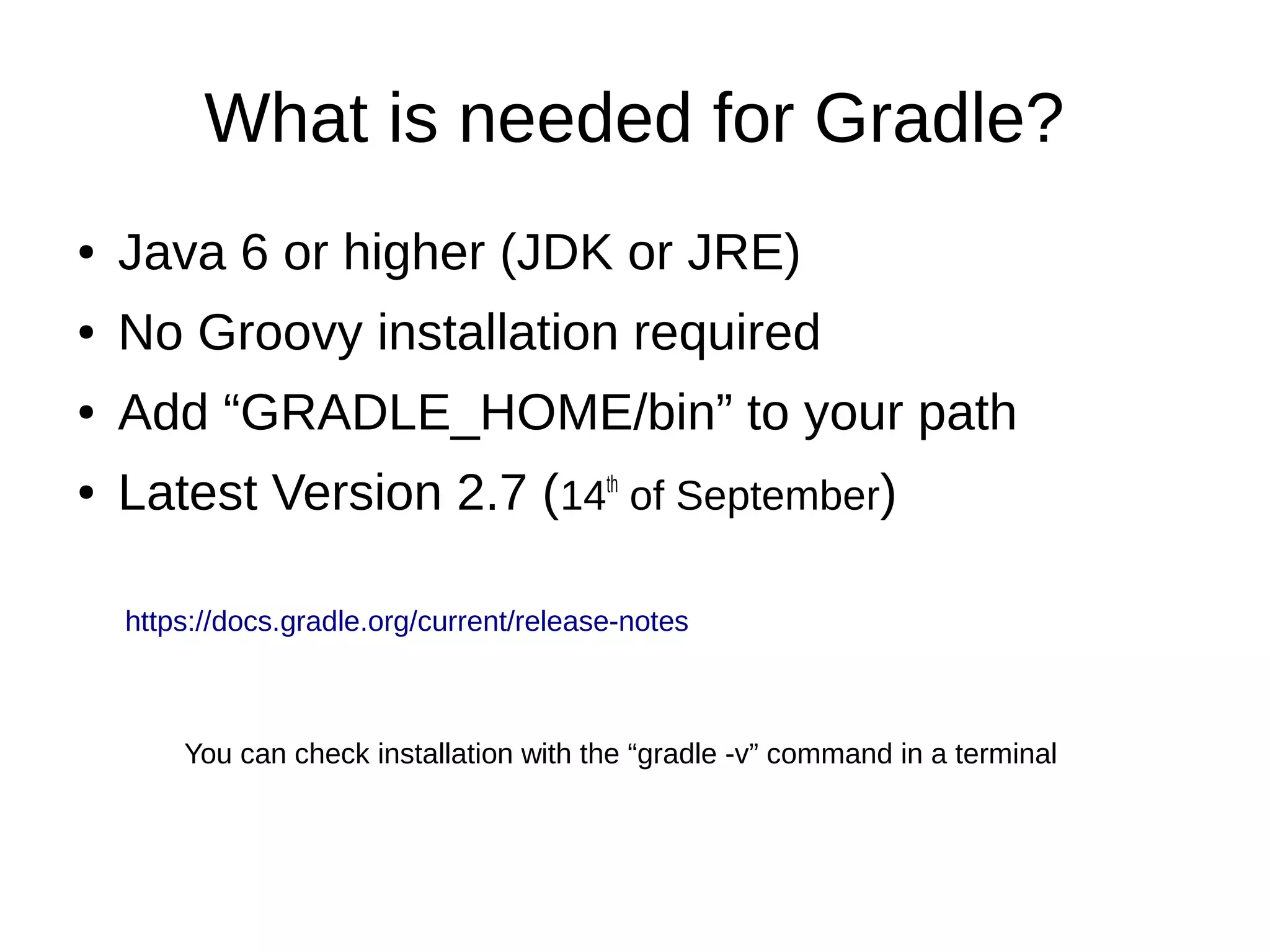 What is needed for Gradle?
● Java 6 or higher (JDK or JRE)
● No Groovy installation required
● Add “GRADLE_HOME/bin” to your path
● Latest Version 2.7 (14th
of September)
You can check installation with the “gradle -v” command in a terminal
https://docs.gradle.org/current/release-notes
 