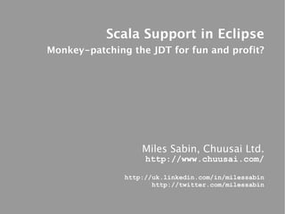 Scala Support in Eclipse
Monkey-patching the JDT for fun and profit?




                   Miles Sabin, Chuusai Ltd.
                    http://www.chuusai.com/

               http://uk.linkedin.com/in/milessabin
                      http://twitter.com/milessabin
 