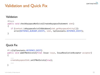 © 2014 DataStax, All Rights Reserved. 12
Validation and Quick Fix
Validation
@Fix(CqlConstants.KEYSPACE_EXIST)
public void addIfNotExistst(final Issue issue, IssueResolutionAcceptor acceptor)
{
...
createKeyspaceStmt.setIfNotExists(true);
...
}
Quick Fix
@Check
public void checkKeyspaceNotExist(CreateKeyspaceStatement stmt)
{
if (context.isKeyspaceExistInDatabase(stmt.getKeyspaceEntity()))
error(KEYSPACE_ALREADY_EXISTS, stmt, CqlConstants.KEYSPACE_EXIST);
}
 