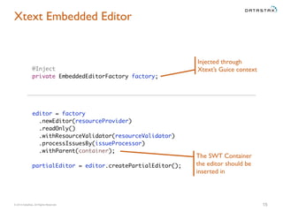 © 2014 DataStax, All Rights Reserved. 15
Xtext Embedded Editor
@Inject
private EmbeddedEditorFactory factory;
editor = factory
.newEditor(resourceProvider)
.readOnly()
.withResourceValidator(resourceValidator)
.processIssuesBy(issueProcessor)
.withParent(container);
partialEditor = editor.createPartialEditor();
Injected through
Xtext’s Guice context
The SWT Container
the editor should be
inserted in
 