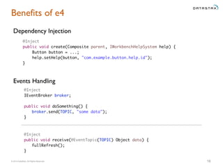 © 2014 DataStax, All Rights Reserved. 16
Benefits of e4
Dependency Injection
@Inject
IEventBroker broker;
public void doSomething() {
broker.send(TOPIC, "some data");
}
Events Handling
@Inject
public void create(Composite parent, IWorkbenchHelpSystem help) {
Button button = ...;
help.setHelp(button, "com.example.button.help.id");
}
@Inject
public void receive(@EventTopic(TOPIC) Object data) {
fullRefresh();
}
 