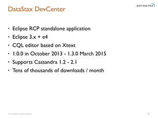 © 2014 DataStax, All Rights Reserved.
DataStax DevCenter
• Eclipse RCP standalone application
• Eclipse 3.x + e4
• CQL editor based on Xtext
• 1.0.0 in October 2013 - 1.3.0 March 2015
• Supports Cassandra 1.2 - 2.1
• Tens of thousands of downloads / month
9
 