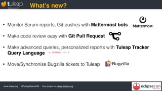 www.tuleap.org @TuleapOpenALM Your project on tuleap.eclipse.org
What’s new?
• Monitor Scrum reports, Git pushes with Mattermost bots
• Make code review easy with Git Pull Request
• Make advanced queries, personalized reports with Tuleap Tracker
Query Language
• Move/Synchronise Bugzilla tickets to Tuleap
 