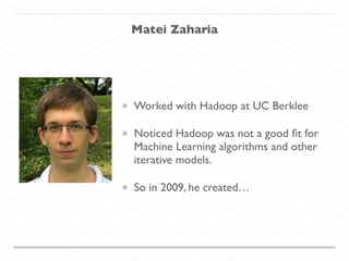 Matei Zaharia
Worked with Hadoop at UC Berklee
Noticed Hadoop was not a good ﬁt for
Machine Learning algorithms and other
iterative models.	

So in 2009, he created…
 