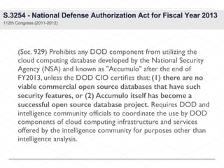 (Sec. 929) Prohibits any DOD component from utilizing the
cloud computing database developed by the National Security
Agency (NSA) and known as "Accumulo" after the end of
FY2013, unless the DOD CIO certiﬁes that: (1) there are no
viable commercial open source databases that have such
security features, or (2) Accumulo itself has become a
successful open source database project. Requires DOD and
intelligence community ofﬁcials to coordinate the use by DOD
components of cloud computing infrastructure and services
offered by the intelligence community for purposes other than
intelligence analysis.
 