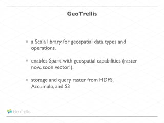 GeoTrellis
a Scala library for geospatial data types and
operations.	

enables Spark with geospatial capabilities (raster
now, soon vector!).	

storage and query raster from HDFS,
Accumulo, and S3
 