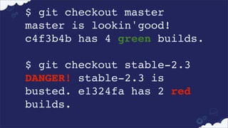 $ git checkout master
master is lookin'good!
c4f3b4b has 4 green builds.
 
$ git checkout stable-2.3
DANGER! stable-2.3 is
busted. e1324fa has 2 red
builds.

 