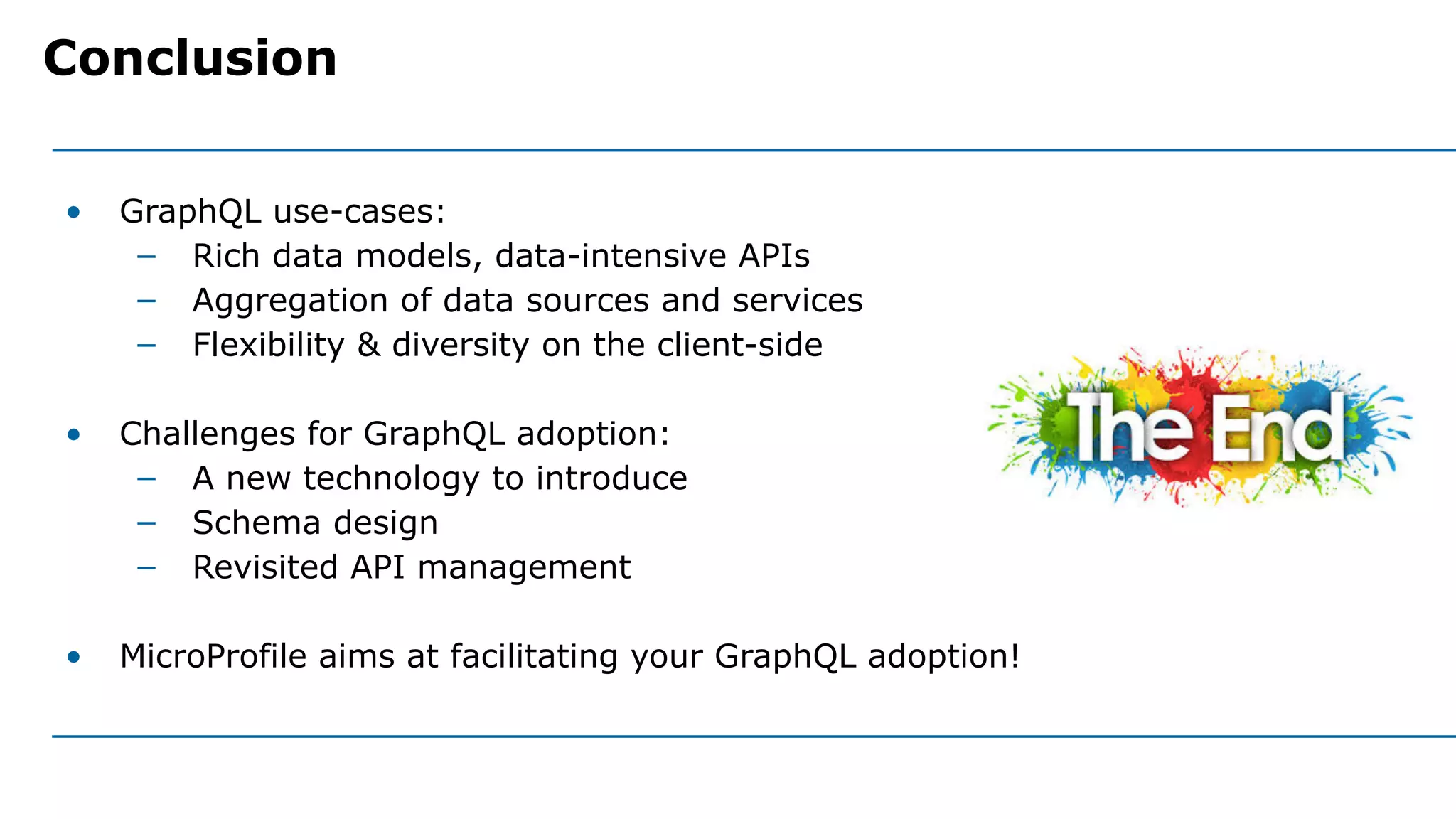 • GraphQL use-cases:
– Rich data models, data-intensive APIs
– Aggregation of data sources and services
– Flexibility & diversity on the client-side
• Challenges for GraphQL adoption:
– A new technology to introduce
– Schema design
– Revisited API management
• MicroProfile aims at facilitating your GraphQL adoption!
Conclusion
 