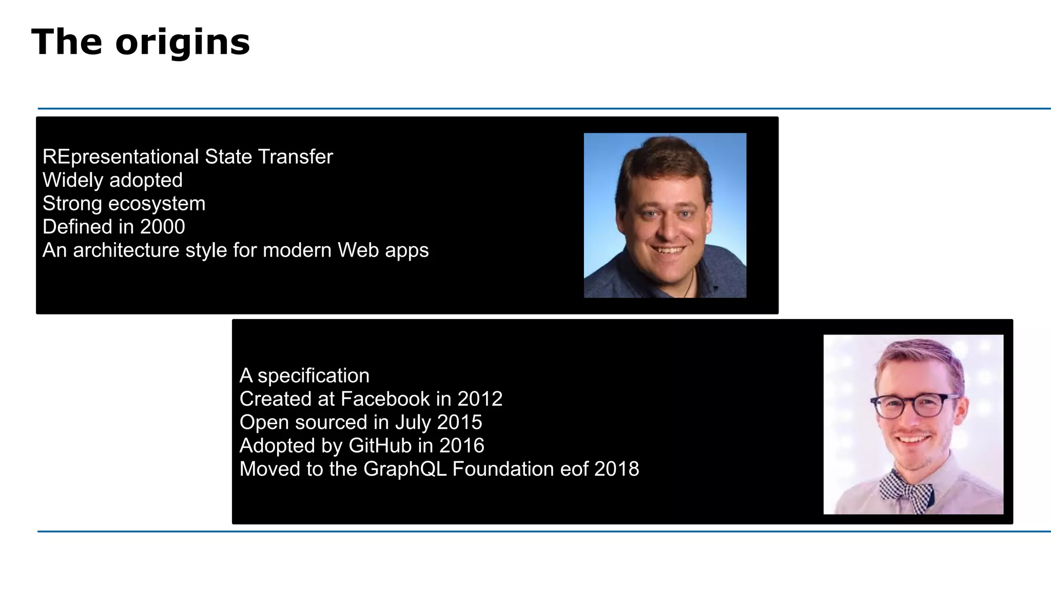 The origins
A specification
Created at Facebook in 2012
Open sourced in July 2015
Adopted by GitHub in 2016
Moved to the GraphQL Foundation eof 2018
REpresentational State Transfer
Widely adopted
Strong ecosystem
Defined in 2000
An architecture style for modern Web apps
 