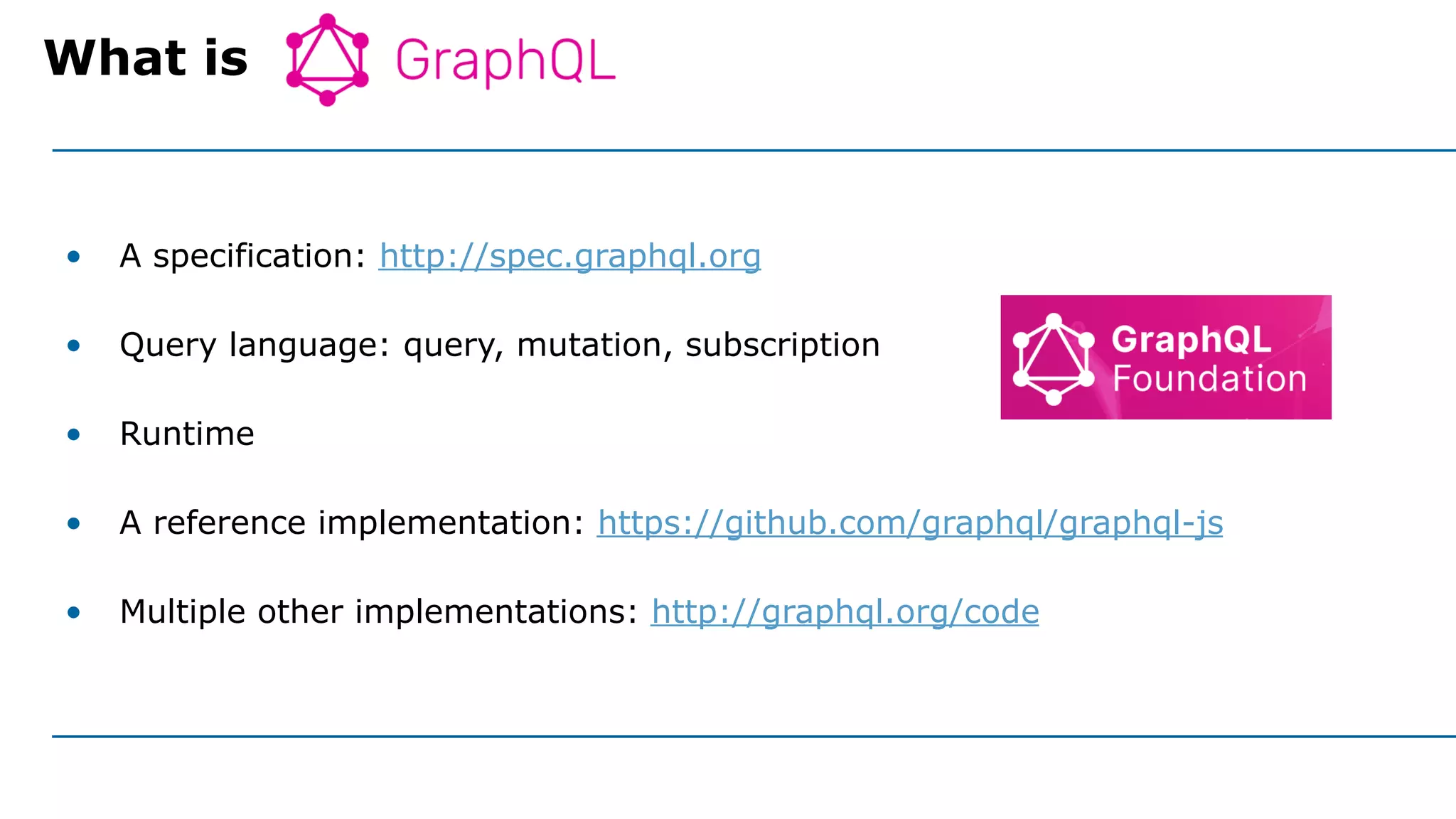 • A specification: http://spec.graphql.org
• Query language: query, mutation, subscription
• Runtime
• A reference implementation: https://github.com/graphql/graphql-js
• Multiple other implementations: http://graphql.org/code
What is
 